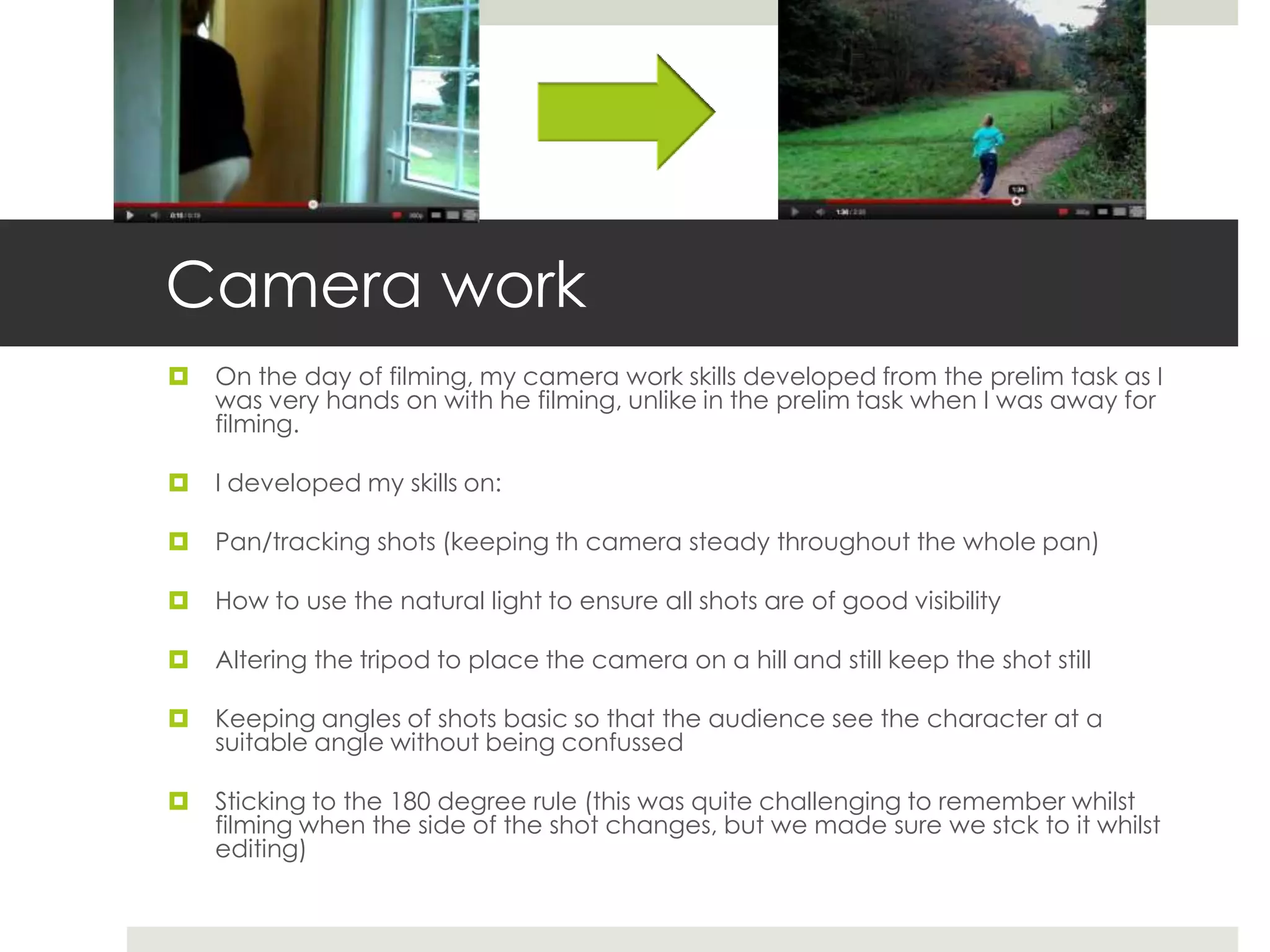 Camera work
   On the day of filming, my camera work skills developed from the prelim task as I
    was very hands on with he filming, unlike in the prelim task when I was away for
    filming.

   I developed my skills on:

   Pan/tracking shots (keeping th camera steady throughout the whole pan)

   How to use the natural light to ensure all shots are of good visibility

   Altering the tripod to place the camera on a hill and still keep the shot still

   Keeping angles of shots basic so that the audience see the character at a
    suitable angle without being confussed

   Sticking to the 180 degree rule (this was quite challenging to remember whilst
    filming when the side of the shot changes, but we made sure we stck to it whilst
    editing)
 