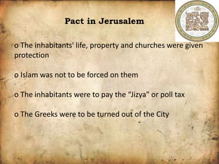 Pact in Jerusalem
o The inhabitants' life, property and churches were given
protection
o Islam was not to be forced on them
o The inhabitants were to pay the “Jizya" or poll tax
o The Greeks were to be turned out of the City
 
