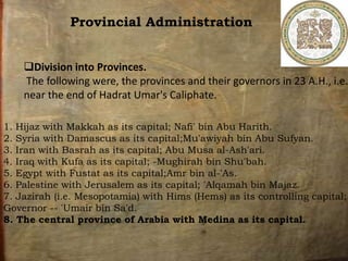 Provincial Administration
Division into Provinces.
The following were, the provinces and their governors in 23 A.H., i.e.
near the end of Hadrat Umar's Caliphate.
1. Hijaz with Makkah as its capital; Nafi' bin Abu Harith.
2. Syria with Damascus as its capital;Mu'awiyah bin Abu Sufyan.
3. Iran with Basrah as its capital; Abu Musa al-Ash'ari.
4. Iraq with Kufa as its capital; -Mughirah bin Shu'bah.
5. Egypt with Fustat as its capital;Amr bin al-'As.
6. Palestine with Jerusalem as its capital; 'Alqamah bin Majaz.
7. Jazirah (i.e. Mesopotamia) with Hims (Hems) as its controlling capital;
Governor -- 'Umair bin Sa'd.
8. The central province of Arabia with Medina as its capital.
 