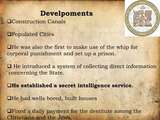 Construction Canals
Populated Cities
He was also the first to make use of the whip for
corporal punishment and set up a prison.
 He introduced a system of collecting direct information
concerning the State.
He established a secret intelligence service.
He had wells bored, built houses
Fixed a daily payment for the destitute among the
Christians and the Jews.
Develpoments
 