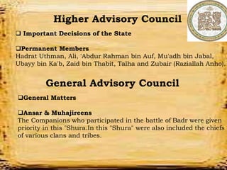 Departments
Military Department
Tax Deptartments
Education Department
Police Deparmtment
Financial Department
Higher Advisory Council
 Important Decisions of the State
Permanent Members
Hadrat Uthman, Ali, 'Abdur Rahman bin Auf, Mu'adh bin Jabal,
Ubayy bin Ka'b, Zaid bin Thabit, Talha and Zubair (Raziallah Anho).
General Advisory Council
General Matters
Ansar & Muhajireens
The Companions who participated in the battle of Badr were given
priority in this "Shura.In this "Shura" were also included the chiefs
of various clans and tribes.
 