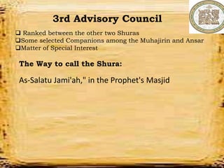 Departments
Military Department
Tax Deptartments
Education Department
Police Deparmtment
Financial Department
3rd Advisory Council
 Ranked between the other two Shuras
Some selected Companions among the Muhajirin and Ansar
Matter of Special Interest
The Way to call the Shura:
As-Salatu Jami'ah," in the Prophet's Masjid
 