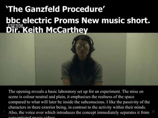 ‘The Ganzfeld Procedure’
bbc electric Proms New music short.
Dir. Keith McCarthey




The opening reveals a basic laboratory set up for an experiment. The mise en
scene is colour neutral and plain, it emphasises the realness of the space
compared to what will later be inside the subconscious. I like the passivity of the
characters in there exterior being, in contrast to the activity within their minds.
Also, the voice over which introduces the concept immediately separates it from
 