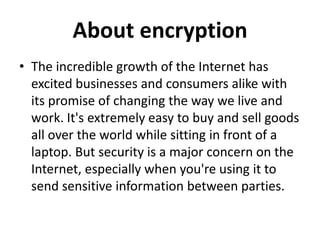 About encryption
• The incredible growth of the Internet has
  excited businesses and consumers alike with
  its promise of changing the way we live and
  work. It's extremely easy to buy and sell goods
  all over the world while sitting in front of a
  laptop. But security is a major concern on the
  Internet, especially when you're using it to
  send sensitive information between parties.
 