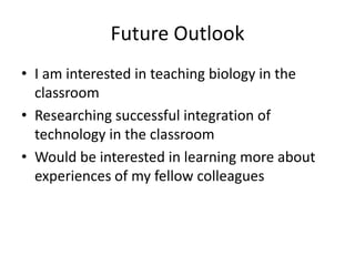 Future Outlook
• I am interested in teaching biology in the
  classroom
• Researching successful integration of
  technology in the classroom
• Would be interested in learning more about
  experiences of my fellow colleagues
 