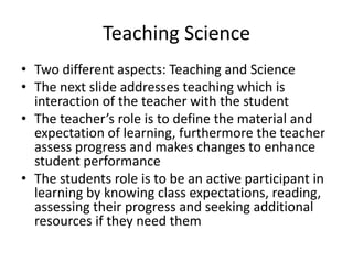 Teaching Science
• Two different aspects: Teaching and Science
• The next slide addresses teaching which is
  interaction of the teacher with the student
• The teacher’s role is to define the material and
  expectation of learning, furthermore the teacher
  assess progress and makes changes to enhance
  student performance
• The students role is to be an active participant in
  learning by knowing class expectations, reading,
  assessing their progress and seeking additional
  resources if they need them
 