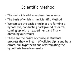 Scientific Method
• The next slide addresses teaching science
• The basis of which is the Scientific Method
• We can see the basic principles are forming a
  hypothesis, conducting background research,
  coming up with an experiment and finally
  obtaining our results
• These are the basics of course as students
  progress they will learn of validity, alpha and beta
  errors, null hypothesis and reformulating the
  hypothesis based on results
 