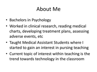 About Me
• Bachelors in Psychology
• Worked in clinical research, reading medical
  charts, developing treatment plans, assessing
  adverse events, etc
• Taught Medical Assistant Students where I
  started to gain an interest in pursing teaching
• Current topic of interest within teaching is the
  trend towards technology in the classroom
 