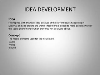 IDEA DEVELOPMENT
IDEA
I’m inspired with this topic idea because of the current issues happening in
Malaysia and also around the world. I feel there is a need to make people aware of
this social phenomenon which they may not be aware about.

Concept
The media elements used for the installation
-Audio
-Video
-Sound
 