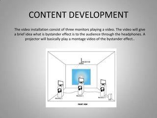 CONTENT DEVELOPMENT
The video installation consist of three monitors playing a video. The video will give
a brief idea what is bystander effect is to the audience through the headphones. A
        projector will basically play a montage video of the bystander effect..
 