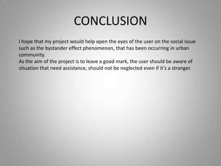 CONCLUSION
I hope that my project would help open the eyes of the user on the social issue
such as the bystander effect phenomenon, that has been occurring in urban
community.
As the aim of the project is to leave a good mark, the user should be aware of
situation that need assistance, should not be neglected even if it’s a stranger.
 