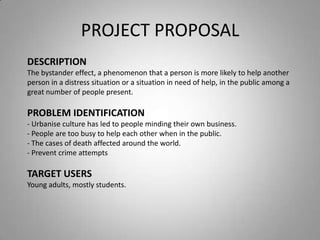 PROJECT PROPOSAL
DESCRIPTION
The bystander effect, a phenomenon that a person is more likely to help another
person in a distress situation or a situation in need of help, in the public among a
great number of people present.

PROBLEM IDENTIFICATION
- Urbanise culture has led to people minding their own business.
- People are too busy to help each other when in the public.
- The cases of death affected around the world.
- Prevent crime attempts

TARGET USERS
Young adults, mostly students.
 