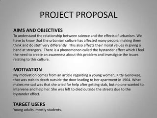 PROJECT PROPOSAL
AIMS AND OBJECTIVES
To understand the relationship between science and the effects of urbanism. We
have to know that the urbanism culture has affected many people, making them
think and do stuff very differently. This also affects their moral values in giving a
hand at strangers. There is a phenomenon called the bystander effect which I feel
the need to create an awareness about this problem and investigate the issues
relating to this culture.

MOTIVATION
My motivation comes from an article regarding a young women, Kitty Genovese,
that was stab to death outside the door leading to her apartment in 1964. What
makes me sad was that she cried for help after getting stab, but no one wanted to
intervene and help her. She was left to died outside the streets due to the
bystander effect.

TARGET USERS
Young adults, mostly students.
 