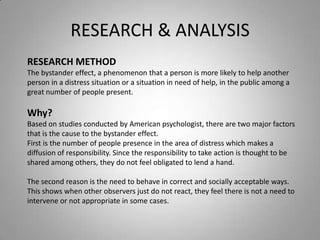 RESEARCH & ANALYSIS
RESEARCH METHOD
The bystander effect, a phenomenon that a person is more likely to help another
person in a distress situation or a situation in need of help, in the public among a
great number of people present.

Why?
Based on studies conducted by American psychologist, there are two major factors
that is the cause to the bystander effect.
First is the number of people presence in the area of distress which makes a
diffusion of responsibility. Since the responsibility to take action is thought to be
shared among others, they do not feel obligated to lend a hand.

The second reason is the need to behave in correct and socially acceptable ways.
This shows when other observers just do not react, they feel there is not a need to
intervene or not appropriate in some cases.
 