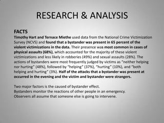 RESEARCH & ANALYSIS
FACTS
Timothy Hart and Ternace Miethe used data from the National Crime Victimization
Survey (NCVS) and found that a bystander was present in 65 percent of the
violent victimizations in the data. Their presence was most common in cases of
physical assaults (68%), which accounted for the majority of these violent
victimizations and less likely in robberies (49%) and sexual assaults (28%). The
actions of bystanders were most frequently judged by victims as “neither helping
nor hurting” (48%), followed by “helping” (37%), “hurting” (10%), and “both
helping and hurting” (3%). Half of the attacks that a bystander was present at
occurred in the evening and the victim and bystander were strangers.

Two major factors is the caused of bystander effect.
Bystanders monitor the reactions of other people in an emergency.
Observers all assume that someone else is going to intervene.
 