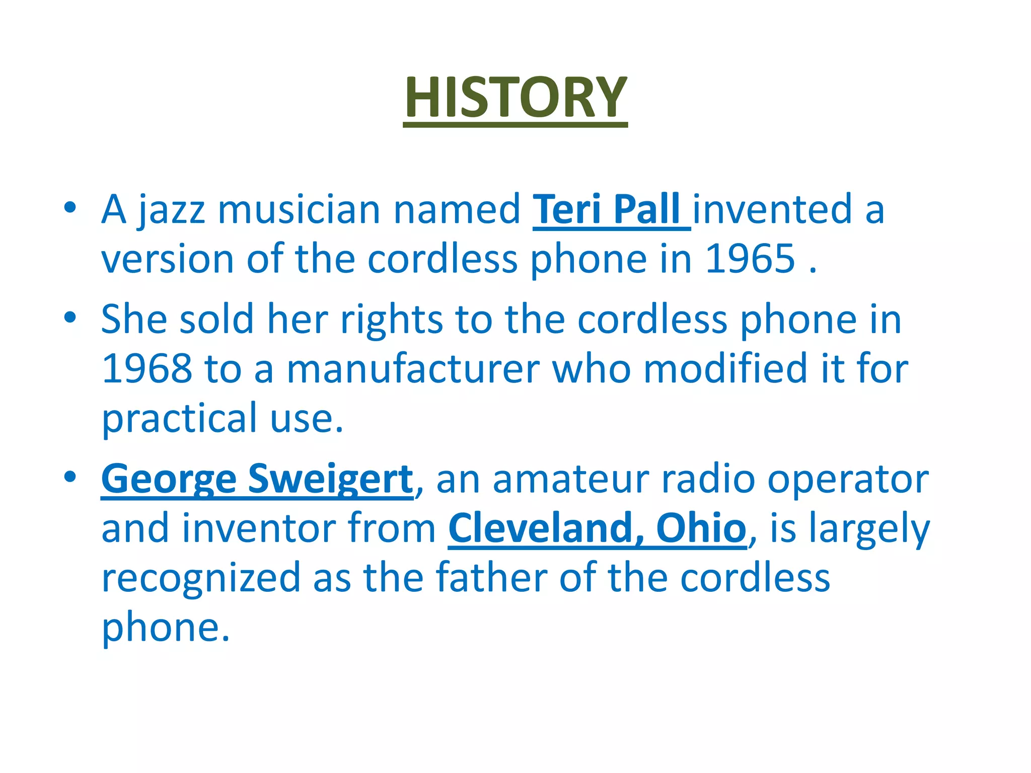 HISTORY
• A jazz musician named Teri Pall invented a
  version of the cordless phone in 1965 .
• She sold her rights to the cordless phone in
  1968 to a manufacturer who modified it for
  practical use.
• George Sweigert, an amateur radio operator
  and inventor from Cleveland, Ohio, is largely
  recognized as the father of the cordless
  phone.
 