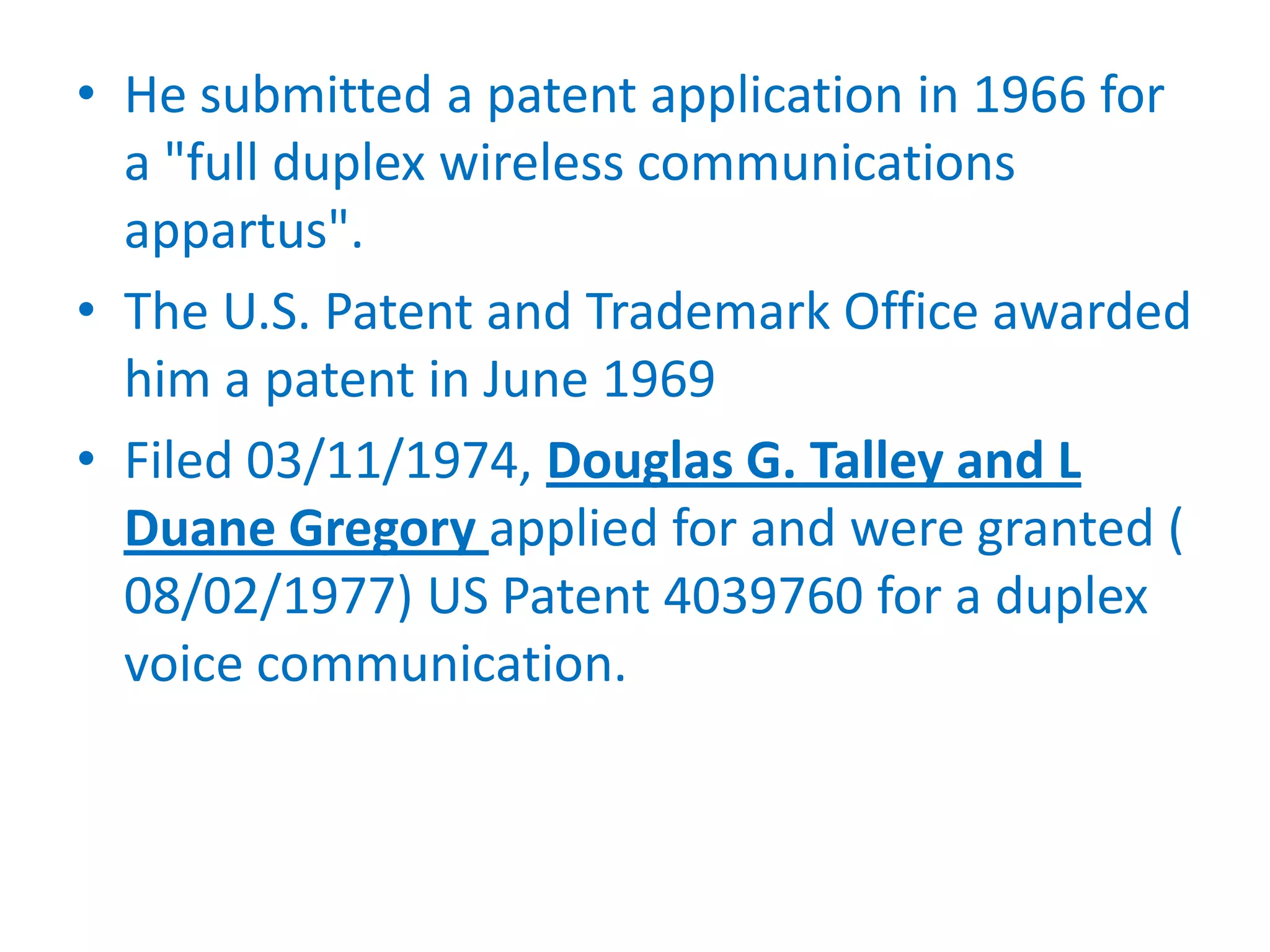 • He submitted a patent application in 1966 for
  a "full duplex wireless communications
  appartus".
• The U.S. Patent and Trademark Office awarded
  him a patent in June 1969
• Filed 03/11/1974, Douglas G. Talley and L
  Duane Gregory applied for and were granted (
  08/02/1977) US Patent 4039760 for a duplex
  voice communication.
 