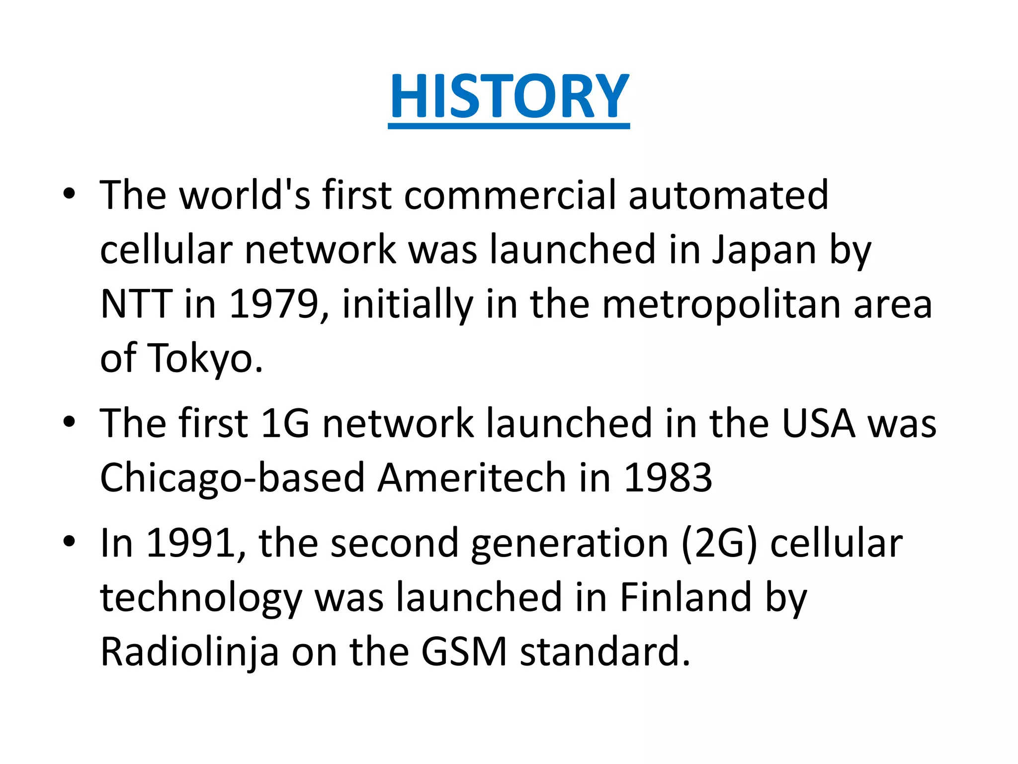 HISTORY
• The world's first commercial automated
  cellular network was launched in Japan by
  NTT in 1979, initially in the metropolitan area
  of Tokyo.
• The first 1G network launched in the USA was
  Chicago-based Ameritech in 1983
• In 1991, the second generation (2G) cellular
  technology was launched in Finland by
  Radiolinja on the GSM standard.
 