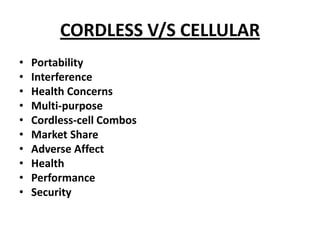 CORDLESS V/S CELLULAR
•   Portability
•   Interference
•   Health Concerns
•   Multi-purpose
•   Cordless-cell Combos
•   Market Share
•   Adverse Affect
•   Health
•   Performance
•   Security
 
