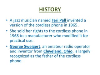 HISTORY
• A jazz musician named Teri Pall invented a
  version of the cordless phone in 1965 .
• She sold her rights to the cordless phone in
  1968 to a manufacturer who modified it for
  practical use.
• George Sweigert, an amateur radio operator
  and inventor from Cleveland, Ohio, is largely
  recognized as the father of the cordless
  phone.
 