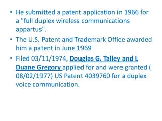 • He submitted a patent application in 1966 for
  a "full duplex wireless communications
  appartus".
• The U.S. Patent and Trademark Office awarded
  him a patent in June 1969
• Filed 03/11/1974, Douglas G. Talley and L
  Duane Gregory applied for and were granted (
  08/02/1977) US Patent 4039760 for a duplex
  voice communication.
 