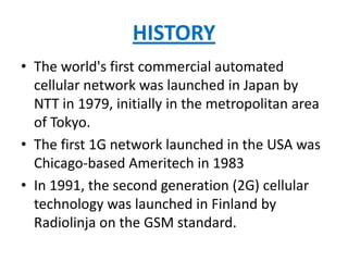 HISTORY
• The world's first commercial automated
  cellular network was launched in Japan by
  NTT in 1979, initially in the metropolitan area
  of Tokyo.
• The first 1G network launched in the USA was
  Chicago-based Ameritech in 1983
• In 1991, the second generation (2G) cellular
  technology was launched in Finland by
  Radiolinja on the GSM standard.
 