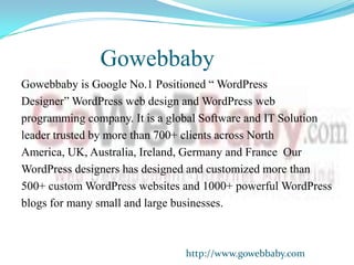 Gowebbaby
Gowebbaby is Google No.1 Positioned “ WordPress
Designer” WordPress web design and WordPress web
programming company. It is a global Software and IT Solution
leader trusted by more than 700+ clients across North
America, UK, Australia, Ireland, Germany and France Our
WordPress designers has designed and customized more than
500+ custom WordPress websites and 1000+ powerful WordPress
blogs for many small and large businesses.



                               http://www.gowebbaby.com
 