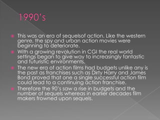    This was an era of sequelsof action. Like the western
    genre, the spy and urban action movies were
    beginning to deteriorate.
   With a growing revolution in CGI the real world
    settings began to give way to increasingly fantastic
    and futuristic environments.
   The new era of action films had budgets unlike any is
    the past as franchises such as Dirty Harry and James
    Bond proved that one a single successful action film
    could lead to a continuing action franchise.
   Therefore the 90’s saw a rise in budgets and the
    number of sequels whereas in earlier decades film
    makers frowned upon sequels.
 