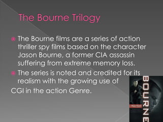  The Bourne films are a series of action
  thriller spy films based on the character
  Jason Bourne, a former CIA assassin
  suffering from extreme memory loss.
 The series is noted and credited for its
  realism with the growing use of
CGI in the action Genre.
 