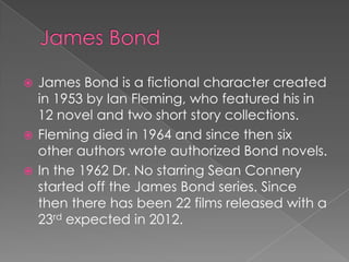  James Bond is a fictional character created
  in 1953 by Ian Fleming, who featured his in
  12 novel and two short story collections.
 Fleming died in 1964 and since then six
  other authors wrote authorized Bond novels.
 In the 1962 Dr. No starring Sean Connery
  started off the James Bond series. Since
  then there has been 22 films released with a
  23rd expected in 2012.
 