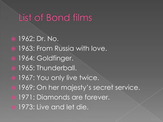  1962: Dr. No.
 1963: From Russia with love.
 1964: Goldfinger.
 1965: Thunderball.
 1967: You only live twice.
 1969: On her majesty’s secret service.
 1971: Diamonds are forever.
 1973: Live and let die.
 