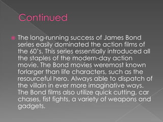    The long-running success of James Bond
    series easily dominated the action films of
    the 60’s. This series essentially introduced all
    the staples of the modern-day action
    movie. The Bond movies weremost known
    forlarger than life characters, such as the
    resourceful hero. Always able to dispatch of
    the villain in ever more imaginative ways.
    The Bond films also utilize quick cutting, car
    chases, fist fights, a variety of weapons and
    gadgets.
 