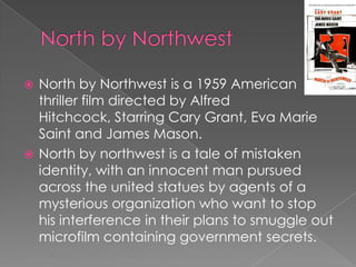 North by Northwest is a 1959 American
  thriller film directed by Alfred
  Hitchcock, Starring Cary Grant, Eva Marie
  Saint and James Mason.
 North by northwest is a tale of mistaken
  identity, with an innocent man pursued
  across the united statues by agents of a
  mysterious organization who want to stop
  his interference in their plans to smuggle out
  microfilm containing government secrets.
 