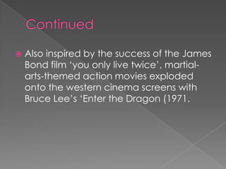    Also inspired by the success of the James
    Bond film ‘you only live twice’, martial-
    arts-themed action movies exploded
    onto the western cinema screens with
    Bruce Lee’s ‘Enter the Dragon (1971.
 