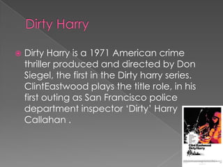    Dirty Harry is a 1971 American crime
    thriller produced and directed by Don
    Siegel, the first in the Dirty harry series.
    ClintEastwood plays the title role, in his
    first outing as San Francisco police
    department inspector ‘Dirty’ Harry
    Callahan .
 