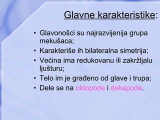 Glavne karakteristike : Glavonošci su najrazvijenija grupa mekušaca ; Karakteriše ih bilateralna simetrija ; Većina ima redukovanu ili zakržljalu ljušturu ; Telo im je građeno od glave i trupa ; Dele se na  oktopode  i  dekapode . 