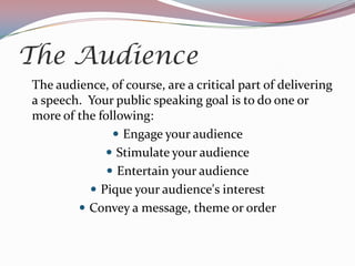 The Audience
The audience, of course, are a critical part of delivering
a speech. Your public speaking goal is to do one or
more of the following:
                Engage your audience
              Stimulate your audience
               Entertain your audience
           Pique your audience's interest
         Convey a message, theme or order
 