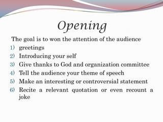 Opening
 The goal is to won the attention of the audience
1) greetings
2) Introducing your self
3) Give thanks to God and organization committee
4) Tell the audience your theme of speech
5) Make an interesting or controversial statement
6) Recite a relevant quotation or even recount a
   joke
 