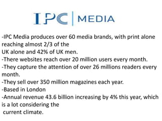 -IPC Media produces over 60 media brands, with print alone
reaching almost 2/3 of the
UK alone and 42% of UK men.
-There websites reach over 20 million users every month.
-They capture the attention of over 26 millions readers every
month.
-They sell over 350 million magazines each year.
-Based in London
-Annual revenue 43.6 billion increasing by 4% this year, which
is a lot considering the
 current climate.
 