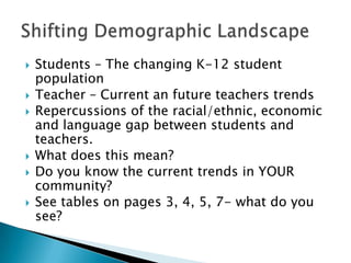    Students – The changing K-12 student
    population
   Teacher – Current an future teachers trends
   Repercussions of the racial/ethnic, economic
    and language gap between students and
    teachers.
   What does this mean?
   Do you know the current trends in YOUR
    community?
   See tables on pages 3, 4, 5, 7- what do you
    see?
 