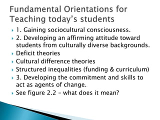    1. Gaining sociocultural consciousness.
   2. Developing an affirming attitude toward
    students from culturally diverse backgrounds.
   Deficit theories
   Cultural difference theories
   Structured inequalities (funding & curriculum)
   3. Developing the commitment and skills to
    act as agents of change.
   See figure 2.2 – what does it mean?
 
