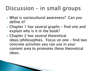    What is sociocultural awareness? Can you
    define it?
   Chapter 1 has several graphs – find one and
    explain why is it in the book?
   Chapter 2 has several theoretical
    ideas/philosophies. Focus on one – find two
    concrete activities you can use in your
    content area to promotes these theoretical
    ideas.
 