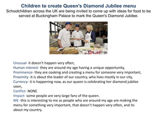 Children to create Queen's Diamond Jubilee menu
Schoolchildren across the UK are being invited to come up with ideas for food to be
      served at Buckingham Palace to mark the Queen's Diamond Jubilee.




    Unusual- it doesn’t happen very often,
    Human interest- they are around my age having a unique opportunity,
    Prominence- they are cooking and creating a menu for someone very important,
    Proximity- it is about the leader of our country, who lives mostly in our city,
    Currency- it is happening now, as our queen is celebrating her diamond jubilee
    soon,
    Conflict- NONE
    Impact- some people are very large fans of the queen.
    ME- this is interesting to me as people who are around my age are making the
    menu for something very important, that doesn’t happen very often, and its
    about my country.
 