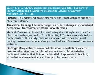 Baker, E. B. A. (2007). Elementary classroom web sites: Support for
literacy within and beyond the classroom. Journal of Literacy
Research, 39(1), 1-36.
Purpose: To understand how elementary classroom websites support
children’s literacy
Theoretical framing: Literacy changes as culture changes (sociocultural
perspective, transformative stance, new literacies)
Method: Data was collected by conducting three Google searches for
classroom webpages, and of 1 million hits, 120 sites were selected as
participants of this study. Data was analyzed with open and axial
coding; researchers independently classified each feature of classroom
websites.
Findings: Many websites contained classroom newsletters, external
links to other sites, and published student work. Most websites
contained features that fit into the basal/skill approach to teaching.
No websites showed evidence of support for peer culture.
 