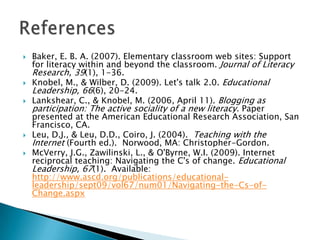    Baker, E. B. A. (2007). Elementary classroom web sites: Support
    for literacy within and beyond the classroom. Journal of Literacy
    Research, 39(1), 1-36.
   Knobel, M., & Wilber, D. (2009). Let's talk 2.0. Educational
    Leadership, 66(6), 20-24.
   Lankshear, C., & Knobel, M. (2006, April 11). Blogging as
    participation: The active sociality of a new literacy. Paper
    presented at the American Educational Research Association, San
    Francisco, CA.
   Leu, D.J., & Leu, D.D., Coiro, J. (2004). Teaching with the
    Internet (Fourth ed.). Norwood, MA: Christopher-Gordon.
   McVerry, J.G., Zawilinski, L., & O'Byrne, W.I. (2009). Internet
    reciprocal teaching: Navigating the C's of change. Educational
    Leadership, 67(1). Available:
    http://www.ascd.org/publications/educational-
    leadership/sept09/vol67/num01/Navigating-the-Cs-of-
    Change.aspx
 