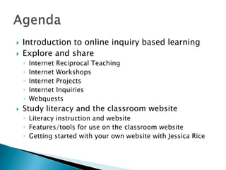    Introduction to online inquiry based learning
   Explore and share
    ◦   Internet Reciprocal Teaching
    ◦   Internet Workshops
    ◦   Internet Projects
    ◦   Internet Inquiries
    ◦   Webquests
   Study literacy and the classroom website
    ◦ Literacy instruction and website
    ◦ Features/tools for use on the classroom website
    ◦ Getting started with your own website with Jessica Rice
 