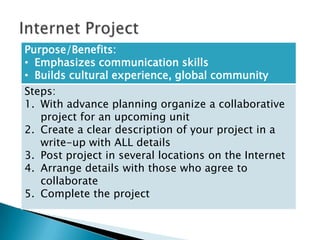 Purpose/Benefits:
• Emphasizes communication skills
• Builds cultural experience, global community
Steps:
1. With advance planning organize a collaborative
   project for an upcoming unit
2. Create a clear description of your project in a
   write-up with ALL details
3. Post project in several locations on the Internet
4. Arrange details with those who agree to
   collaborate
5. Complete the project
 