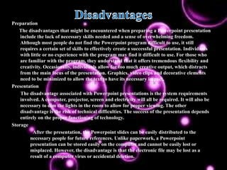 Preparation
   The disadvantages that might be encountered when preparing a Powerpoint presentation
    include the lack of necessary skills needed and a sense of overwhelming freedom.
    Although most people do not find the Powerpoint program difficult to use, it still
    requires a certain set of skills to effectively create a successful presentation. Individuals
    with little or no experience with the program may find it difficult to use. For those who
    are familiar with the program, they understand that it offers tremendous flexibility and
    creativity. Occasionally, individuals allow for too much creative output, which distracts
    from the main focus of the presentation. Graphics, video clips and decorative elements
    need to be minimized to allow the text to have its necessary impact.
Presentation
    The disadvantage associated with Powerpoint presentations is the system requirements
    involved. A computer, projector, screen and electricity will all be required. It will also be
    necessary to dim the lights in the room to allow for proper viewing. The other
    disadvantage is the risk of technical difficulties. The success of the presentation depends
    entirely on the proper functioning of technology.
Storage
          After the presentation, the Powerpoint slides can be easily distributed to the
         necessary people for future references. Unlike paperwork, a Powerpoint
         presentation can be stored easily on the computer and cannot be easily lost or
         misplaced. However, the disadvantage is that the electronic file may be lost as a
         result of a computer virus or accidental deletion.
 