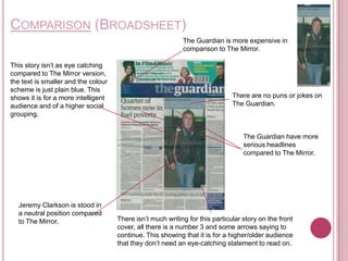 COMPARISON (BROADSHEET)
                                                            The Guardian is more expensive in
                                                            comparison to The Mirror.

This story isn’t as eye catching
compared to The Mirror version,
the text is smaller and the colour
scheme is just plain blue. This
shows it is for a more intelligent                                            There are no puns or jokes on
audience and of a higher social                                               The Guardian.
grouping.


                                                                                  The Guardian have more
                                                                                  serious headlines
                                                                                  compared to The Mirror.




  Jeremy Clarkson is stood in
  a neutral position compared
  to The Mirror.                     There isn’t much writing for this particular story on the front
                                     cover, all there is a number 3 and some arrows saying to
                                     continue. This showing that it is for a higher/older audience
                                     that they don’t need an eye-catching statement to read on.
 