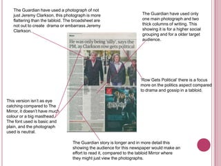 The Guardian have used a photograph of not
   just Jeremy Clarkson, this photograph is more                     The Guardian have used only
   flattering than the tabloid. The broadsheet are                   one main photograph and two
   not out to create drama or embarrass Jeremy                       thick columns of writing. This
   Clarkson.                                                         showing it is for a higher social
                                                                     grouping and for a older target
                                                                     audience.




                                                                    ‘Row Gets Political’ there is a focus
                                                                    more on the politics aspect compared
                                                                    to drama and gossip in a tabloid.

This version isn’t as eye
catching compared to The
Mirror, it doesn’t have much
colour or a big masthead.
The font used is basic and
plain, and the photograph
used is neutral.

                                  The Guardian story is longer and in more detail this
                                  showing the audience for this newspaper would make an
                                  effort to read it, compared to the tabloid Mirror where
                                  they might just view the photographs.
 